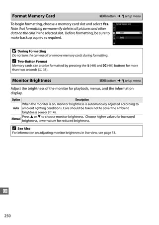 Format Memory Card                                            G button ➜ B setup menu

      To begin formatting, choose a memory card slot and select Yes.
      Note that formatting permanently deletes all pictures and other
      data on the card in the selected slot. Before formatting, be sure to
      make backup copies as required.


       D  During Formatting
       Do not turn the camera off or remove memory cards during formatting.
       A  Two-Button Format
       Memory cards can also be formatted by pressing the O (Q) and Z (Q) buttons for more
       than two seconds (0 31).


       Monitor Brightness                                            G button ➜ B setup menu

      Adjust the brightness of the monitor for playback, menus, and the information
      display.
      Option                                       Description
             When the monitor is on, monitor brightness is automatically adjusted according to
       Auto ambient lighting conditions. Care should be taken not to cover the ambient
             brightness sensor (0 4).
             Press 1 or 3 to choose monitor brightness. Choose higher values for increased
      Manual
             brightness, lower values for reduced brightness.

       A   See Also
       For information on adjusting monitor brightness in live view, see page 53.




U



250
 