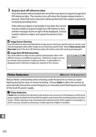 3   Acquire dust off reference data.
           Press the shutter-release button the rest of the way down to acquire Image Dust
           Off reference data. The monitor turns off when the shutter-release button is
           pressed. Note that noise reduction will be performed if the subject is poorly lit,
           increasing recording times.
           If the reference object is too bright or too dark, the camera
           may be unable to acquire Image Dust Off reference data
           and the message shown at right will be displayed. Choose
           another reference object and repeat the process from
           step 1.

      D   Image Sensor Cleaning
      Dust off reference data recorded before image sensor cleaning is performed can not be used
      with photographs taken after image sensor cleaning is performed. Select Clean sensor and
      then start only if the dust off reference data will not be used with existing photographs.
      D   Image Dust Off Reference Data
      The same reference data can be used for photographs taken with
      different lenses or at different apertures. Reference images can not
      be viewed using computer imaging software. A grid pattern is
      displayed when reference images are viewed on the camera.




      Flicker Reduction                                                G button ➜ B setup menu

      Reduce flicker and banding when shooting under fluorescent or mercury-vapor
      lighting during live view or movie recording. Choose Auto to allow the camera to
      automatically choose the correct frequency, or manually match the frequency to that
      of the local AC power supply.

      A   Flicker Reduction
      If Auto fails to produce the desired results and you are unsure as to the frequency of the local
      power supply, test both the 50 and 60 Hz options and choose the one that produces the best
      results. Flicker reduction may not produce the desired results if the subject is very bright, in
      which case you should try choosing a smaller aperture (higher f-number).




U



252
 