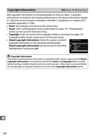 Copyright Information                                         G button ➜ B setup menu

      Add copyright information to new photographs as they are taken. Copyright
      information is included in the shooting data shown in the photo information display
      (0 182) and can be viewed as metadata in ViewNX 2 (supplied) or in Capture NX 2
      (available separately; 0 298).
      • Done: Save changes and return to the setup menu.
      • Artist: Enter a photographer name as described on page 135. Photographer
         names can be up to 36 characters long.
      • Copyright: Enter the name of the copyright holder as described on page 135.
         Copyright holder names can be up to 54 characters long.
      • Attach copyright information: Select this option to attach
         copyright information to all subsequent photographs.
         Attach copyright information can be turned on and off by
         highlighting it and pressing 2.


      D   Copyright Information
      To prevent unauthorized use of the artist or copyright holder names, make sure that Attach
      copyright information is not selected and that the Artist and Copyright fields are blank
      before lending or transferring the camera to another person. Nikon does not accept liability
      for any damages or disputes arising from the use of the Copyright information option.




U



256
 