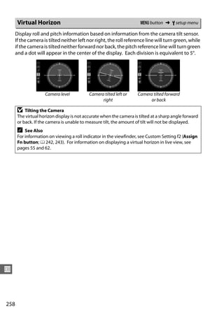 Virtual Horizon                                                 G button ➜ B setup menu

      Display roll and pitch information based on information from the camera tilt sensor.
      If the camera is tilted neither left nor right, the roll reference line will turn green, while
      if the camera is tilted neither forward nor back, the pitch reference line will turn green
      and a dot will appear in the center of the display. Each division is equivalent to 5°.




                     Camera level           Camera tilted left or    Camera tilted forward
                                                  right                    or back

       D   Tilting the Camera
       The virtual horizon display is not accurate when the camera is tilted at a sharp angle forward
       or back. If the camera is unable to measure tilt, the amount of tilt will not be displayed.
       A   See Also
       For information on viewing a roll indicator in the viewfinder, see Custom Setting f2 (Assign
       Fn button; 0 242, 243). For information on displaying a virtual horizon in live view, see
       pages 55 and 62.




U



258
 