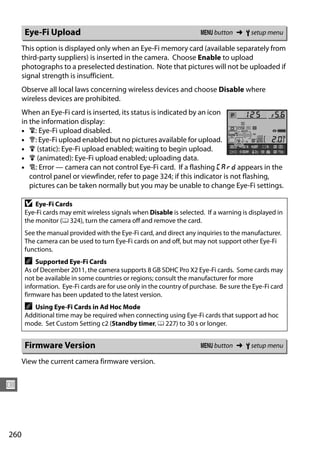 Eye-Fi Upload                                                   G button ➜ B setup menu

      This option is displayed only when an Eye-Fi memory card (available separately from
      third-party suppliers) is inserted in the camera. Choose Enable to upload
      photographs to a preselected destination. Note that pictures will not be uploaded if
      signal strength is insufficient.
      Observe all local laws concerning wireless devices and choose Disable where
      wireless devices are prohibited.
      When an Eye-Fi card is inserted, its status is indicated by an icon
      in the information display:
      • d: Eye-Fi upload disabled.
      • e: Eye-Fi upload enabled but no pictures available for upload.
      • f (static): Eye-Fi upload enabled; waiting to begin upload.
      • f (animated): Eye-Fi upload enabled; uploading data.
      • g: Error — camera can not control Eye-Fi card. If a flashing W appears in the
         control panel or viewfinder, refer to page 324; if this indicator is not flashing,
         pictures can be taken normally but you may be unable to change Eye-Fi settings.

      D   Eye-Fi Cards
      Eye-Fi cards may emit wireless signals when Disable is selected. If a warning is displayed in
      the monitor (0 324), turn the camera off and remove the card.
      See the manual provided with the Eye-Fi card, and direct any inquiries to the manufacturer.
      The camera can be used to turn Eye-Fi cards on and off, but may not support other Eye-Fi
      functions.
      A   Supported Eye-Fi Cards
      As of December 2011, the camera supports 8 GB SDHC Pro X2 Eye-Fi cards. Some cards may
      not be available in some countries or regions; consult the manufacturer for more
      information. Eye-Fi cards are for use only in the country of purchase. Be sure the Eye-Fi card
      firmware has been updated to the latest version.
      A  Using Eye-Fi Cards in Ad Hoc Mode
      Additional time may be required when connecting using Eye-Fi cards that support ad hoc
      mode. Set Custom Setting c2 (Standby timer, 0 227) to 30 s or longer.


      Firmware Version                                                G button ➜ B setup menu

      View the current camera firmware version.


U



260
 