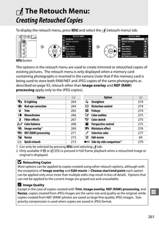 N The Retouch Menu:
Creating Retouched Copies
To display the retouch menu, press G and select the N (retouch menu) tab.




G button
The options in the retouch menu are used to create trimmed or retouched copies of
existing pictures. The retouch menu is only displayed when a memory card
containing photographs is inserted in the camera (note that if the memory card is
being used to store both RAW/NEF and JPEG copies of the same photographs as
described on page 93, retouch other than Image overlay and NEF (RAW)
processing apply only to the JPEG copies).
                Option                  0                       Option               0
 i D-Lighting                          264         e Straighten                     274
 j Red-eye correction                  264        ( Distortion control              274
 k Trim                                265         ) Fisheye                        274
 l Monochrome                          266        f Color outline                   275
  m Filter effects                     267        g Color sketch                    275
 n Color balance                       268        h Perspective control             275
 o Image overlay 1                     269        i Miniature effect                276
 7 NEF (RAW) processing                271         u Selective color                277
 8 Resize                              272         9 Edit movie                      69
 & Quick retouch                       273       p Side-by-side comparison 2        279
1 Can only be selected by pressing G and selecting N tab.
2 Only available if J or c (b) is pressed in full-frame playback when a retouched image or
  original is displayed.

 D   Retouching Copies
 Most options can be applied to copies created using other retouch options, although with
 the exceptions of Image overlay and Edit movie > Choose start/end point each option
 can be applied only once (note that multiple edits may result in loss of detail). Options that
 can not be applied to the current image are grayed out and unavailable.
 A   Image Quality
 Except in the case of copies created with Trim, Image overlay, NEF (RAW) processing, and
 Resize, copies created from JPEG images are the same size and quality as the original, while      U
 copies created from NEF (RAW) photos are saved as large fine-quality JPEG images. Size-
 priority compression is used when copies are saved in JPEG format.



                                                                                                  261
 