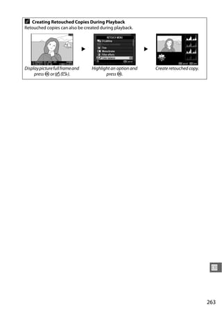 A  Creating Retouched Copies During Playback
Retouched copies can also be created during playback.



                                 2                             2


Display picture full frame and       Highlight an option and       Create retouched copy.
     press J or c (b).                      press J.




                                                                                             U



                                                                                            263
 