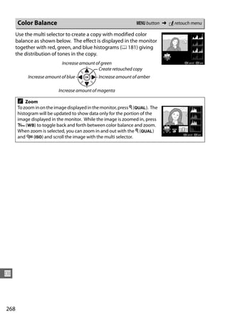 Color Balance                                           G button ➜ N retouch menu

      Use the multi selector to create a copy with modified color
      balance as shown below. The effect is displayed in the monitor
      together with red, green, and blue histograms (0 181) giving
      the distribution of tones in the copy.
                           Increase amount of green
                                            Create retouched copy
           Increase amount of blue          Increase amount of amber

                         Increase amount of magenta

      A   Zoom
      To zoom in on the image displayed in the monitor, press X (T). The
      histogram will be updated to show data only for the portion of the
      image displayed in the monitor. While the image is zoomed in, press
      L (U) to toggle back and forth between color balance and zoom.
      When zoom is selected, you can zoom in and out with the X (T)
      and W (S) and scroll the image with the multi selector.




U



268
 