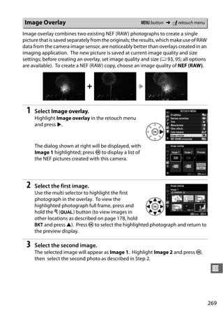 Image Overlay                                           G button ➜ N retouch menu

Image overlay combines two existing NEF (RAW) photographs to create a single
picture that is saved separately from the originals; the results, which make use of RAW
data from the camera image sensor, are noticeably better than overlays created in an
imaging application. The new picture is saved at current image quality and size
settings; before creating an overlay, set image quality and size (0 93, 95; all options
are available). To create a NEF (RAW) copy, choose an image quality of NEF (RAW).



                              +

 1   Select Image overlay.
     Highlight Image overlay in the retouch menu
     and press 2.



     The dialog shown at right will be displayed, with
     Image 1 highlighted; press J to display a list of
     the NEF pictures created with this camera.




 2   Select the first image.
     Use the multi selector to highlight the first
     photograph in the overlay. To view the
     highlighted photograph full frame, press and
     hold the X (T) button (to view images in
     other locations as described on page 178, hold
     D and press 1). Press J to select the highlighted photograph and return to
     the preview display.

 3   Select the second image.
     The selected image will appear as Image 1. Highlight Image 2 and press J,
     then select the second photo as described in Step 2.

                                                                                           U



                                                                                          269
 