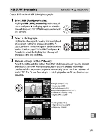 NEF (RAW) Processing                                   G button ➜ N retouch menu

Create JPEG copies of NEF (RAW) photographs.

 1   Select NEF (RAW) processing.
     Highlight NEF (RAW) processing in the retouch
     menu and press 2 to display a picture selection
     dialog listing only NEF (RAW) images created with
     this camera.

 2   Select a photograph.
     Highlight a photograph (to view the highlighted
     photograph full frame, press and hold the X
     (T) button; to view images in other locations
     as described on page 178, hold D and press 1).
     Press J to select the highlighted photograph
     and proceed to the next step.

 3   Choose settings for the JPEG copy.
     Adjust the settings listed below. Note that white balance and vignette control
     are not available with multiple exposures or pictures created with image
     overlay and that exposure compensation can only be set to values between –2
     and +2 EV. The Picture Control grid is not displayed when Picture Controls are
     adjusted.


                                            Image quality (0 93)
                                            Image size (0 95)
                                            White balance (0 115)
                                            Exposure compensation (0 112)
                                            Set Picture Control (0 129)
                                            High ISO NR (0 218)



                                            Color space (0 217)
                                            Vignette control (0 218)
                                            D-Lighting (0 264)



                                                                                       U



                                                                                      271
 
