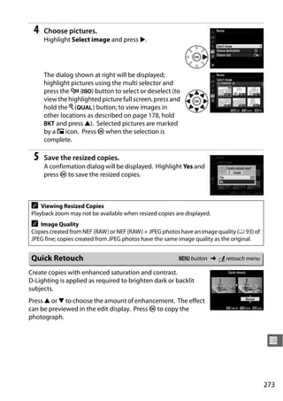 4   Choose pictures.
     Highlight Select image and press 2.




     The dialog shown at right will be displayed;
     highlight pictures using the multi selector and
     press the W (S) button to select or deselect (to
     view the highlighted picture full screen, press and
     hold the X (T) button; to view images in
     other locations as described on page 178, hold
     D and press 1). Selected pictures are marked
     by a 8 icon. Press J when the selection is
     complete.

 5   Save the resized copies.
     A confirmation dialog will be displayed. Highlight Yes and
     press J to save the resized copies.



A   Viewing Resized Copies
Playback zoom may not be available when resized copies are displayed.
A  Image Quality
Copies created from NEF (RAW) or NEF (RAW) + JPEG photos have an image quality (0 93) of
JPEG fine; copies created from JPEG photos have the same image quality as the original.


Quick Retouch                                           G button ➜ N retouch menu

Create copies with enhanced saturation and contrast.
D-Lighting is applied as required to brighten dark or backlit
subjects.
Press 1 or 3 to choose the amount of enhancement. The effect
can be previewed in the edit display. Press J to copy the
photograph.


                                                                                            U



                                                                                           273
 