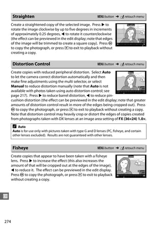 Straighten                                                  G button ➜ N retouch menu

      Create a straightened copy of the selected image. Press 2 to
      rotate the image clockwise by up to five degrees in increments
      of approximately 0.25 degrees, 4 to rotate it counterclockwise
      (the effect can be previewed in the edit display; note that edges
      of the image will be trimmed to create a square copy). Press J
      to copy the photograph, or press K to exit to playback without
      creating a copy.

      Distortion Control                                          G button ➜ N retouch menu

      Create copies with reduced peripheral distortion. Select Auto
      to let the camera correct distortion automatically and then
      make fine adjustments using the multi selector, or select
      Manual to reduce distortion manually (note that Auto is not
      available with photos taken using auto distortion control; see
      page 217). Press 2 to reduce barrel distortion, 4 to reduce pin-
      cushion distortion (the effect can be previewed in the edit display; note that greater
      amounts of distortion control result in more of the edges being cropped out). Press
      J to copy the photograph, or press K to exit to playback without creating a copy.
      Note that distortion control may heavily crop or distort the edges of copies created
      from photographs taken with DX lenses at an image area setting of FX (36×24) 1.0×.

      A  Auto
      Auto is for use only with pictures taken with type G and D lenses (PC, fisheye, and certain
      other lenses excluded). Results are not guaranteed with other lenses.


      Fisheye                                                     G button ➜ N retouch menu

      Create copies that appear to have been taken with a fisheye
      lens. Press 2 to increase the effect (this also increases the
      amount of that will be cropped out at the edges of the image),
      4 to reduce it. The effect can be previewed in the edit display.
      Press J to copy the photograph, or press K to exit to playback
      without creating a copy.



U



274
 