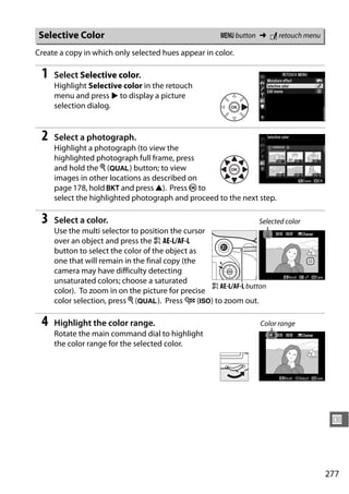 Selective Color                                        G button ➜ N retouch menu

Create a copy in which only selected hues appear in color.

 1   Select Selective color.
     Highlight Selective color in the retouch
     menu and press 2 to display a picture
     selection dialog.


 2   Select a photograph.
     Highlight a photograph (to view the
     highlighted photograph full frame, press
     and hold the X (T) button; to view
     images in other locations as described on
     page 178, hold D and press 1). Press J to
     select the highlighted photograph and proceed to the next step.

 3   Select a color.                                              Selected color
     Use the multi selector to position the cursor
     over an object and press the A AE-L/AF-L
     button to select the color of the object as
     one that will remain in the final copy (the
     camera may have difficulty detecting
     unsaturated colors; choose a saturated
                                                   A AE-L/AF-L button
     color). To zoom in on the picture for precise
     color selection, press X (T). Press W (S) to zoom out.

 4   Highlight the color range.                                    Color range
     Rotate the main command dial to highlight
     the color range for the selected color.




                                                                                    U



                                                                                   277
 