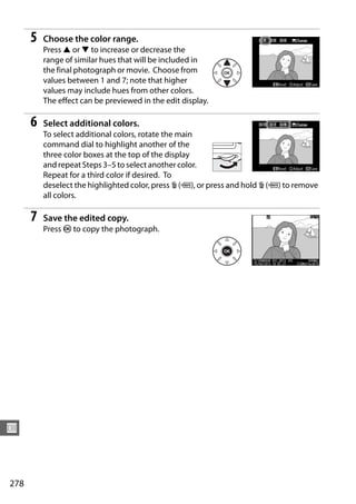 5   Choose the color range.
          Press 1 or 3 to increase or decrease the
          range of similar hues that will be included in
          the final photograph or movie. Choose from
          values between 1 and 7; note that higher
          values may include hues from other colors.
          The effect can be previewed in the edit display.

      6   Select additional colors.
          To select additional colors, rotate the main
          command dial to highlight another of the
          three color boxes at the top of the display
          and repeat Steps 3–5 to select another color.
          Repeat for a third color if desired. To
          deselect the highlighted color, press O (Q), or press and hold O (Q) to remove
          all colors.

      7   Save the edited copy.
          Press J to copy the photograph.




U



278
 