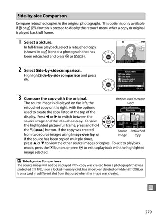 Side-by-side Comparison
Compare retouched copies to the original photographs. This option is only available
if J or c (b) button is pressed to display the retouch menu when a copy or original
is played back full frame.

 1   Select a picture.
     In full-frame playback, select a retouched copy
     (shown by a o icon) or a photograph that has
     been retouched and press J or c (b).


 2   Select Side-by-side comparison.
     Highlight Side-by-side comparison and press
     J.




 3   Compare the copy with the original.                               Options used to create
     The source image is displayed on the left, the                     copy
     retouched copy on the right, with the options
     used to create the copy listed at the top of the
     display. Press 4 or 2 to switch between the
     source image and the retouched copy. To view
     the highlighted picture full frame, press and hold
     the X (T) button. If the copy was created                   Source Retouched
     from two source images using Image overlay, or              image       copy
     if the source has been copied multiple times,
     press 1 or 3 to view the other source images or copies. To exit to playback
     mode, press the K button, or press J to exit to playback with the highlighted
     image selected.

D   Side-by-side Comparisons
The source image will not be displayed if the copy was created from a photograph that was
protected (0 188), is on a locked memory card, has since been deleted or hidden (0 208), or
is on a card in a different slot from that used when the image was created.



                                                                                                 U



                                                                                                279
 