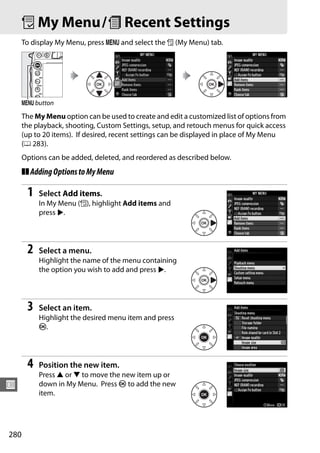 O My Menu/m Recent Settings
      To display My Menu, press G and select the O (My Menu) tab.




      G button
      The My Menu option can be used to create and edit a customized list of options from
      the playback, shooting, Custom Settings, setup, and retouch menus for quick access
      (up to 20 items). If desired, recent settings can be displayed in place of My Menu
      (0 283).
      Options can be added, deleted, and reordered as described below.
      ❚❚ Adding Options to My Menu

       1   Select Add items.
           In My Menu (O), highlight Add items and
           press 2.




       2   Select a menu.
           Highlight the name of the menu containing
           the option you wish to add and press 2.




       3   Select an item.
           Highlight the desired menu item and press
           J.




       4   Position the new item.
           Press 1 or 3 to move the new item up or
U          down in My Menu. Press J to add the new
           item.




280
 