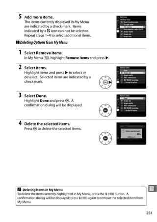 5   Add more items.
     The items currently displayed in My Menu
     are indicated by a check mark. Items
     indicated by a V icon can not be selected.
     Repeat steps 1–4 to select additional items.
❚❚ Deleting Options from My Menu

 1   Select Remove items.
     In My Menu (O), highlight Remove items and press 2.

 2   Select items.
     Highlight items and press 2 to select or
     deselect. Selected items are indicated by a
     check mark.


 3   Select Done.
     Highlight Done and press J. A
     confirmation dialog will be displayed.




 4   Delete the selected items.
     Press J to delete the selected items.




A   Deleting Items in My Menu                                                                U
To delete the item currently highlighted in My Menu, press the O (Q) button. A
confirmation dialog will be displayed; press O (Q) again to remove the selected item from
My Menu.


                                                                                            281
 