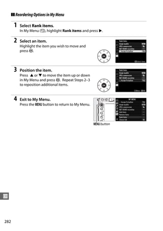 ❚❚ Reordering Options in My Menu

       1   Select Rank items.
           In My Menu (O), highlight Rank items and press 2.

       2   Select an item.
           Highlight the item you wish to move and
           press J.




       3   Position the item.
           Press 1 or 3 to move the item up or down
           in My Menu and press J. Repeat Steps 2–3
           to reposition additional items.


       4   Exit to My Menu.
           Press the G button to return to My Menu.




                                                      G button




U



282
 