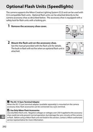Optional Flash Units (Speedlights)
      The camera supports the Nikon Creative Lighting System (CLS) and can be used with
      CLS-compatible flash units. Optional flash units can be attached directly to the
      camera accessory shoe as described below. The accessory shoe is equipped with a
      safety lock for flash units with a locking pin.

       1   Remove the accessory shoe cover.




       2   Mount the flash unit on the accessory shoe.
           See the manual provided with the flash unit for details.
           The built-in flash will not fire when an optional flash unit is
           attached.




      A  The AS-15 Sync Terminal Adapter
      When the AS-15 sync terminal adapter (available separately) is mounted on the camera
      accessory shoe, flash accessories can be connected via a sync terminal.
      D    Use Only Nikon Flash Accessories
      Use only Nikon flash units. Negative voltages or voltages over 250 V applied to the accessory
      shoe could not only prevent normal operation, but damage the sync circuitry of the camera
n     or flash. Before using a Nikon flash unit not listed in this section, contact a Nikon-authorized
      service representative for more information.


292
 