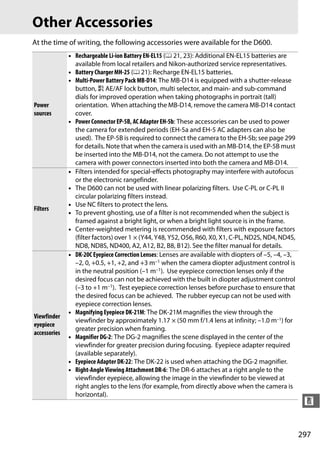 Other Accessories
At the time of writing, the following accessories were available for the D600.
              • Rechargeable Li-ion Battery EN-EL15 (0 21, 23): Additional EN-EL15 batteries are
                available from local retailers and Nikon-authorized service representatives.
              • Battery Charger MH-25 (0 21): Recharge EN-EL15 batteries.
              • Multi-Power Battery Pack MB-D14: The MB-D14 is equipped with a shutter-release
                button, A AE/AF lock button, multi selector, and main- and sub-command
                dials for improved operation when taking photographs in portrait (tall)
Power           orientation. When attaching the MB-D14, remove the camera MB-D14 contact
sources         cover.
              • Power Connector EP-5B, AC Adapter EH-5b: These accessories can be used to power
                the camera for extended periods (EH-5a and EH-5 AC adapters can also be
                used). The EP-5B is required to connect the camera to the EH-5b; see page 299
                for details. Note that when the camera is used with an MB-D14, the EP-5B must
                be inserted into the MB-D14, not the camera. Do not attempt to use the
                camera with power connectors inserted into both the camera and MB-D14.
              • Filters intended for special-effects photography may interfere with autofocus
                or the electronic rangefinder.
              • The D600 can not be used with linear polarizing filters. Use C-PL or C-PL II
                circular polarizing filters instead.
              • Use NC filters to protect the lens.
Filters
              • To prevent ghosting, use of a filter is not recommended when the subject is
                framed against a bright light, or when a bright light source is in the frame.
              • Center-weighted metering is recommended with filters with exposure factors
                (filter factors) over 1 × (Y44, Y48, Y52, O56, R60, X0, X1, C-PL, ND2S, ND4, ND4S,
                ND8, ND8S, ND400, A2, A12, B2, B8, B12). See the filter manual for details.
              • DK-20C Eyepiece Correction Lenses: Lenses are available with diopters of –5, –4, –3,
                –2, 0, +0.5, +1, +2, and +3 m–1 when the camera diopter adjustment control is
                in the neutral position (–1 m–1). Use eyepiece correction lenses only if the
                desired focus can not be achieved with the built in diopter adjustment control
                (–3 to +1 m–1). Test eyepiece correction lenses before purchase to ensure that
                the desired focus can be achieved. The rubber eyecup can not be used with
                eyepiece correction lenses.
              • Magnifying Eyepiece DK-21M: The DK-21M magnifies the view through the
Viewfinder
                viewfinder by approximately 1.17 × (50 mm f/1.4 lens at infinity; –1.0 m–1) for
eyepiece
                greater precision when framing.
accessories
              • Magnifier DG-2: The DG-2 magnifies the scene displayed in the center of the
                viewfinder for greater precision during focusing. Eyepiece adapter required
                (available separately).
              • Eyepiece Adapter DK-22: The DK-22 is used when attaching the DG-2 magnifier.
              • Right-Angle Viewing Attachment DR-6: The DR-6 attaches at a right angle to the
                viewfinder eyepiece, allowing the image in the viewfinder to be viewed at
                right angles to the lens (for example, from directly above when the camera is
                horizontal).
                                                                                                        n


                                                                                                       297
 