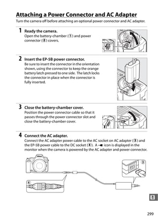 Attaching a Power Connector and AC Adapter
Turn the camera off before attaching an optional power connector and AC adapter.

 1   Ready the camera.
     Open the battery-chamber (q) and power
     connector (w) covers.




 2   Insert the EP-5B power connector.
     Be sure to insert the connector in the orientation
     shown, using the connector to keep the orange
     battery latch pressed to one side. The latch locks
     the connector in place when the connector is
     fully inserted.




 3   Close the battery-chamber cover.
     Position the power connector cable so that it
     passes through the power connector slot and
     close the battery-chamber cover.


 4   Connect the AC adapter.
     Connect the AC adapter power cable to the AC socket on AC adapter (e) and
     the EP-5B power cable to the DC socket (r). A V icon is displayed in the
     monitor when the camera is powered by the AC adapter and power connector.




                                                                                    n


                                                                                   299
 