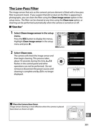 The Low-Pass Filter
The image sensor that acts as the camera’s picture element is fitted with a low-pass
filter to prevent moiré. If you suspect that dirt or dust on the filter is appearing in
photographs, you can clean the filter using the Clean image sensor option in the
setup menu. The filter can be cleaned at any time using the Clean now option, or
cleaning can be performed automatically when the camera is turned on or off.
❚❚ “Clean Now”

 1   Select Clean image sensor in the setup
     menu.
     Press the G button to display the menus.
     Highlight Clean image sensor in the setup
     menu and press 2.
                                                       G button


 2   Select Clean now.
     The camera will check the image sensor and
     then begin cleaning. This process takes
     about 10 seconds; during this time, P
     flashes in the control panel and other
     operations can not be performed. Do not
     remove or disconnect the power source until
     cleaning is complete and P is no longer
     displayed.




 A  Place the Camera Base Down
 Image sensor cleaning is most effective when the camera is placed
 base down as shown at right.


                                                                                           n


                                                                                          301
 