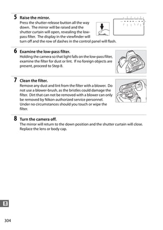 5   Raise the mirror.
          Press the shutter-release button all the way
          down. The mirror will be raised and the
          shutter curtain will open, revealing the low-
          pass filter. The display in the viewfinder will
          turn off and the row of dashes in the control panel will flash.

      6   Examine the low-pass filter.
          Holding the camera so that light falls on the low-pass filter,
          examine the filter for dust or lint. If no foreign objects are
          present, proceed to Step 8.


      7   Clean the filter.
          Remove any dust and lint from the filter with a blower. Do
          not use a blower-brush, as the bristles could damage the
          filter. Dirt that can not be removed with a blower can only
          be removed by Nikon-authorized service personnel.
          Under no circumstances should you touch or wipe the
          filter.

      8   Turn the camera off.
          The mirror will return to the down position and the shutter curtain will close.
          Replace the lens or body cap.




n


304
 