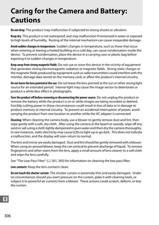 Caring for the Camera and Battery:
      Cautions
      Do not drop: The product may malfunction if subjected to strong shocks or vibration.
      Keep dry: This product is not waterproof, and may malfunction if immersed in water or exposed
      to high levels of humidity. Rusting of the internal mechanism can cause irreparable damage.
      Avoid sudden changes in temperature: Sudden changes in temperature, such as those that occur
      when entering or leaving a heated building on a cold day, can cause condensation inside the
      device. To prevent condensation, place the device in a carrying case or plastic bag before
      exposing it to sudden changes in temperature.
      Keep away from strong magnetic fields: Do not use or store this device in the vicinity of equipment
      that generates strong electromagnetic radiation or magnetic fields. Strong static charges or
      the magnetic fields produced by equipment such as radio transmitters could interfere with the
      monitor, damage data stored on the memory card, or affect the product’s internal circuitry.
      Do not leave the lens pointed at the sun: Do not leave the lens pointed at the sun or other strong light
      source for an extended period. Intense light may cause the image sensor to deteriorate or
      produce a white blur effect in photographs.
      Turn the product off before removing or disconnecting the power source: Do not unplug the product or
      remove the battery while the product is on or while images are being recorded or deleted.
      Forcibly cutting power in these circumstances could result in loss of data or in damage to
      product memory or internal circuitry. To prevent an accidental interruption of power, avoid
      carrying the product from one location to another while the AC adapter is connected.
      Cleaning: When cleaning the camera body, use a blower to gently remove dust and lint, then
      wipe gently with a soft, dry cloth. After using the camera at the beach or seaside, wipe off any
      sand or salt using a cloth lightly dampened in pure water and then dry the camera thoroughly.
      In rare instances, static electricity may cause LCDs to light up or go dark. This does not indicate
      a malfunction, and the display will soon return to normal.
      The lens and mirror are easily damaged. Dust and lint should be gently removed with a blower.
      When using an aerosol blower, keep the can vertical to prevent discharge of liquid. To remove
      fingerprints and other stains from the lens, apply a small amount of lens cleaner to a soft cloth
      and wipe the lens carefully.
      See “The Low-Pass Filter” (0 301, 303) for information on cleaning the low-pass filter.
      Lens contacts: Keep the lens contacts clean.
      Do not touch the shutter curtain: The shutter curtain is extremely thin and easily damaged. Under
      no circumstances should you exert pressure on the curtain, poke it with cleaning tools, or
      subject it to powerful air currents from a blower. These actions could scratch, deform, or tear
      the curtain.



n


306
 