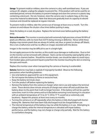 Storage: To prevent mold or mildew, store the camera in a dry, well-ventilated area. If you are
using an AC adapter, unplug the adapter to prevent fire. If the product will not be used for an
extended period, remove the battery to prevent leakage and store the camera in a plastic bag
containing a desiccant. Do not, however, store the camera case in a plastic bag, as this may
cause the material to deteriorate. Note that desiccant gradually loses its capacity to absorb
moisture and should be replaced at regular intervals.
To prevent mold or mildew, take the camera out of storage at least once a month. Turn the
camera on and release the shutter a few times before putting it away.
Store the battery in a cool, dry place. Replace the terminal cover before putting the battery
away.
Notes on the monitor: The monitor is constructed with extremely high precision; at least 99.99% of
pixels are effective, with no more than 0.01% being missing or defective. Hence while these
displays may contain pixels that are always lit (white, red, blue, or green) or always off (black),
this is not a malfunction and has no effect on images recorded with the device.
Images in the monitor may be difficult to see in a bright light.
Do not apply pressure to the monitor, as this could cause damage or malfunction. Dust or lint
on the monitor can be removed with a blower. Stains can be removed by wiping lightly with a
soft cloth or chamois leather. Should the monitor break, care should be taken to avoid injury
from broken glass and to prevent liquid crystal from the monitor touching the skin or entering
the eyes and mouth.
Replace the monitor cover when transporting the camera or leaving it unattended.
Batteries: Batteries may leak or explode if improperly handled. Observe the following
precautions when handling batteries:
• Use only batteries approved for use in this equipment.
• Do not expose the battery to flame or excessive heat.
• Keep the battery terminals clean.
• Turn the product off before replacing the battery.
• Remove the battery from the camera or charger when not in use and replace the terminal
  cover. These devices draw minute amounts of charge even when off and could draw the
  battery down to the point that it will no longer function. If the battery will not be used for
  some time, insert it in the camera and run it flat before removing it and storing it in a location
  with an ambient temperature of 15 to 25 °C (59 to 77 °F; avoid hot or extremely cold
  locations). Repeat this process at least once every six months.
• Turning the camera on or off repeatedly when the battery is fully discharged will shorten
  battery life. Batteries that have been fully discharged must be charged before use.
• The internal temperature of the battery may rise while the battery is in use. Attempting to
  charge the battery while the internal temperature is elevated will impair battery
  performance, and the battery may not charge or charge only partially. Wait for the battery
  to cool before charging.



                                                                                                        n


                                                                                                       307
 