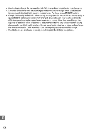 • Continuing to charge the battery after it is fully charged can impair battery performance.
      • A marked drop in the time a fully charged battery retains its charge when used at room
        temperature indicates that it requires replacement. Purchase a new EN-EL15 battery.
      • Charge the battery before use. When taking photographs on important occasions, ready a
        spare EN-EL15 battery and keep it fully charged. Depending on your location, it may be
        difficult to purchase replacement batteries on short notice. Note that on cold days, the
        capacity of batteries tends to decrease. Be sure the battery is fully charged before taking
        photographs outside in cold weather. Keep a spare battery in a warm place and exchange
        the two as necessary. Once warmed, a cold battery may recover some of its charge.
      • Used batteries are a valuable resource; recycle in accord with local regulations.




n


308
 
