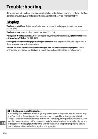 Troubleshooting
      If the camera fails to function as expected, check the list of common problems below
      before consulting your retailer or Nikon-authorized service representative.

      Display
      Viewfinder is out of focus: Adjust viewfinder focus or use optional eyepiece correction lenses
      (0 33, 297).
      Viewfinder is dark: Insert a fully-charged battery (0 21, 35).
      Displays turn off without warning: Choose longer delays for Custom Setting c2 (Standby timer) or
      c4 (Monitor off delay) (0 227, 228).
      Control panel and viewfinder displays are unresponsive and dim: The response times and brightness of
      these displays vary with temperature.
      Fine lines are visible around active focus point or display turns red when focus point is highlighted: These
      phenomena are normal for this type of viewfinder and do not indicate a malfunction.




       A   If the Camera Stops Responding
       In extremely rare instances, the displays may not respond as expected and the camera may
       stop functioning. In most cases, this phenomenon is caused by a strong external static
       charge. Turn the camera off, remove and replace the battery, taking care to avoid burns, and
       turn the camera on again, or, if you are using an AC adapter (available separately), disconnect
n      and reconnect the adapter and turn the camera on again. If the problem persists, contact
       your retailer or Nikon-authorized service representative.


316
 