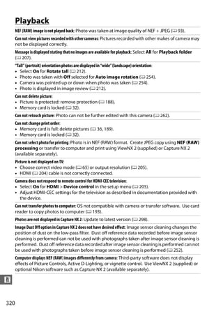 Playback
      NEF (RAW) image is not played back: Photo was taken at image quality of NEF + JPEG (0 93).
      Can not view pictures recorded with other cameras: Pictures recorded with other makes of camera may
      not be displayed correctly.
      Message is displayed stating that no images are available for playback: Select All for Playback folder
      (0 207).
      “Tall” (portrait) orientation photos are displayed in “wide” (landscape) orientation:
      • Select On for Rotate tall (0 212).
      • Photo was taken with Off selected for Auto image rotation (0 254).
      • Camera was pointed up or down when photo was taken (0 254).
      • Photo is displayed in image review (0 212).
      Can not delete picture:
      • Picture is protected: remove protection (0 188).
      • Memory card is locked (0 32).
      Can not retouch picture: Photo can not be further edited with this camera (0 262).
      Can not change print order:
      • Memory card is full: delete pictures (0 36, 189).
      • Memory card is locked (0 32).
      Can not select photo for printing: Photo is in NEF (RAW) format. Create JPEG copy using NEF (RAW)
      processing or transfer to computer and print using ViewNX 2 (supplied) or Capture NX 2
      (available separately).
      Picture is not displayed on TV:
      • Choose correct video mode (0 65) or output resolution (0 205).
      • HDMI (0 204) cable is not correctly connected.
      Camera does not respond to remote control for HDMI-CEC television:
      • Select On for HDMI > Device control in the setup menu (0 205).
      • Adjust HDMI-CEC settings for the television as described in documentation provided with
        the device.
      Can not transfer photos to computer: OS not compatible with camera or transfer software. Use card
      reader to copy photos to computer (0 193).
      Photos are not displayed in Capture NX 2: Update to latest version (0 298).
      Image Dust Off option in Capture NX 2 does not have desired effect: Image sensor cleaning changes the
      position of dust on the low-pass filter. Dust off reference data recorded before image sensor
      cleaning is performed can not be used with photographs taken after image sensor cleaning is
      performed. Dust off reference data recorded after image sensor cleaning is performed can not
      be used with photographs taken before image sensor cleaning is performed (0 252).
      Computer displays NEF (RAW) images differently from camera: Third-party software does not display
      effects of Picture Controls, Active D-Lighting, or vignette control. Use ViewNX 2 (supplied) or
      optional Nikon software such as Capture NX 2 (available separately).

n


320
 