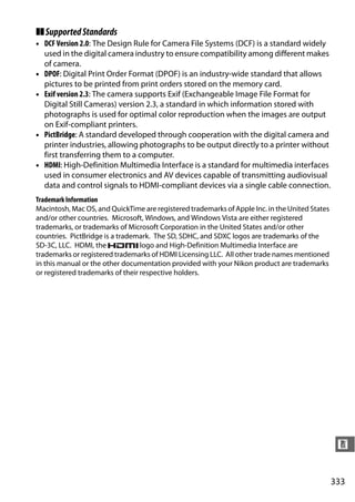 ❚❚ Supported Standards
• DCF Version 2.0: The Design Rule for Camera File Systems (DCF) is a standard widely
  used in the digital camera industry to ensure compatibility among different makes
  of camera.
• DPOF: Digital Print Order Format (DPOF) is an industry-wide standard that allows
  pictures to be printed from print orders stored on the memory card.
• Exif version 2.3: The camera supports Exif (Exchangeable Image File Format for
  Digital Still Cameras) version 2.3, a standard in which information stored with
  photographs is used for optimal color reproduction when the images are output
  on Exif-compliant printers.
• PictBridge: A standard developed through cooperation with the digital camera and
  printer industries, allowing photographs to be output directly to a printer without
  first transferring them to a computer.
• HDMI: High-Definition Multimedia Interface is a standard for multimedia interfaces
  used in consumer electronics and AV devices capable of transmitting audiovisual
  data and control signals to HDMI-compliant devices via a single cable connection.
Trademark Information
Macintosh, Mac OS, and QuickTime are registered trademarks of Apple Inc. in the United States
and/or other countries. Microsoft, Windows, and Windows Vista are either registered
trademarks, or trademarks of Microsoft Corporation in the United States and/or other
countries. PictBridge is a trademark. The SD, SDHC, and SDXC logos are trademarks of the
SD-3C, LLC. HDMI, the             logo and High-Definition Multimedia Interface are
trademarks or registered trademarks of HDMI Licensing LLC. All other trade names mentioned
in this manual or the other documentation provided with your Nikon product are trademarks
or registered trademarks of their respective holders.




                                                                                                 n


                                                                                                333
 