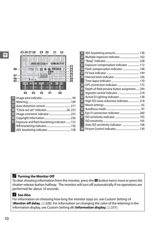32   ADL bracketing amount..................................... 138
X                                                                                        33   Multiple exposure indicator.............................. 162
                                                                                         34   “Beep” indicator ................................................... 228
                                                                                         35   Exposure compensation indicator .................. 112
                                                                                         36   Flash compensation indicator .......................... 148
                                                                                         37   FV lock indicator .................................................. 149
                                                                                         38   Interval timer indicator ...................................... 166
                                                                                              Time-lapse indicator........................................... 170
                                                                                         39   GPS connection indicator.................................. 175
                                                                                         40   Depth-of-field preview button assignment...... 244
                                                                                         41   Vignette control indicator ................................. 218
     25   Image area indicator ............................................. 90          42   Active D-Lighting indicator............................... 138
     26   Metering.................................................................109   43   High ISO noise reduction indicator................. 218
     27   Auto distortion control.......................................217              44   Movie settings........................................................ 65
     28   “Clock not set” indicator.............................. 28, 253                45   Autofocus mode .................................................... 97
     29   Image comment indicator.................................253                    46   Eye-Fi connection indicator .............................. 260
     30   Copyright information........................................256               47   ISO sensitivity indicator ..................................... 105
     31   Exposure and flash bracketing indicator .......153                                  ISO sensitivity ....................................................... 105
          WB bracketing indicator.....................................156                     Auto ISO sensitivity indicator ........................... 108
          ADL bracketing indicator ...................................158                48   Picture Control indicator.................................... 130




     A   Turning the Monitor Off
     To clear shooting information from the monitor, press the R button twice more or press the
     shutter-release button halfway. The monitor will turn off automatically if no operations are
     performed for about 10 seconds.
     A   See Also
     For information on choosing how long the monitor stays on, see Custom Setting c4
     (Monitor off delay, 0 228). For information on changing the color of the lettering in the
     information display, see Custom Setting d8 (Information display, 0 231).


10
 
