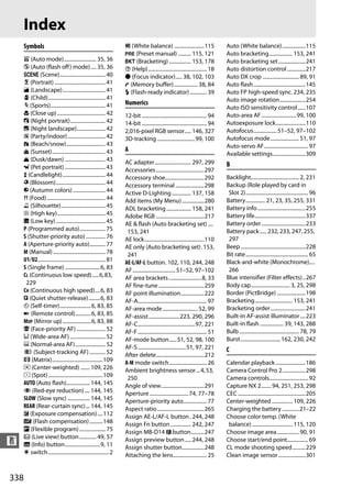 Index
      Symbols                                                        m (White balance) .......................115                    Auto (White balance)..................115
                                                                     L (Preset manual) .......... 115, 121                           Auto bracketing.................. 153, 241
      i (Auto mode)......................... 35, 36                  D (Bracketing) ................. 153, 178                       Auto bracketing set.....................241
      j (Auto (flash off) mode) .... 35, 36                          d (Help)............................................. 18        Auto distortion control ..............217
      h (Scene)................................... 40                I (Focus indicator)..... 38, 102, 103                           Auto DX crop ............................ 89, 91
      k (Portrait) ....................................... 41        t (Memory buffer) .................. 38, 84                     Auto flash........................................145
      l (Landscape)................................. 41              N (Flash-ready indicator) ............. 39                      Auto FP high-speed sync. 234, 235
      p (Child)............................................ 41                                                                       Auto image rotation....................254
      m (Sports).......................................... 41        Numerics
                                                                                                                                     Auto ISO sensitivity control......107
      n (Close up) ..................................... 42          12-bit .................................................. 94    Auto-area AF...........................99, 100
      o (Night portrait)........................... 42               14-bit .................................................. 94    Autoexposure lock.......................110
      r (Night landscape)...................... 42                   2,016-pixel RGB sensor..... 146, 327                            Autofocus.................. 51–52, 97–102
      s (Party/indoor)............................. 42               3D-tracking .............................99, 100                Autofocus mode...................... 51, 97
      t (Beach/snow).............................. 43                                                                                Auto-servo AF.................................. 97
      u (Sunset)......................................... 43         A
                                                                                                                                     Available settings.........................309
      v (Dusk/dawn) ............................... 43               AC adapter............................ 297, 299
      w (Pet portrait) ............................... 43                                                                            B
                                                                     Accessories .....................................297
      x (Candlelight)................................. 44            Accessory shoe..............................292                 Backlight..................................... 2, 231
      y (Blossom)...................................... 44           Accessory terminal ......................298                    Backup (Role played by card in
      z (Autumn colors) ......................... 44                 Active D-Lighting ............... 137, 158                       Slot 2)................................................ 96
      0 (Food)............................................. 44       Add items (My Menu) .................280                        Battery............... 21, 23, 35, 255, 331
      1 (Silhouette).................................. 45            ADL bracketing ................... 158, 241                     Battery info.....................................255
      2 (High key)..................................... 45           Adobe RGB .....................................217              Battery life.......................................337
      3 (Low key) ...................................... 45          AE & flash (Auto bracketing set) ....                           Battery order..................................233
      P (Programmed auto).................... 75                      153, 241                                                       Battery pack ..... 232, 233, 247, 255,
      S (Shutter-priority auto) ............... 76                   AE lock..............................................110         297
      A (Aperture-priority auto)............ 77                      AE only (Auto bracketing set) .153,                             Beep ..................................................228
      M (Manual) ........................................ 78          241                                                            Bit rate ................................................ 65
      U1/U2.................................................... 81   AE-L/AF-L button. 102, 110, 244, 248                            Black-and-white (Monochrome)....
      S (Single frame) ...........................6, 83              AF................................. 51–52, 97–102                266
      CL (Continuous low speed) .....6, 83,                          AF area brackets .........................8, 33                 Blue intensifier (Filter effects) ..267
       229                                                           AF fine-tune ...................................259             Body cap.............................. 3, 25, 298
      CH (Continuous high speed)....6, 83                            AF point illumination..................222                      Border (PictBridge) ......................198
      J (Quiet shutter-release).........6, 83                        AF-A..................................................... 97    Bracketing............................. 153, 241
      E (Self-timer)........................6, 83, 85                AF-area mode........................... 52, 99                  Bracketing order...........................241
      4 (Remote control)............6, 83, 85                        AF-assist........................223, 290, 296                  Built-in AF-assist illuminator ....223
      MUP (Mirror up)......................6, 83, 88                 AF-C............................................97, 221         Built-in flash .................. 39, 143, 288
      ! (Face-priority AF) ...................... 52                 AF-F ..................................................... 51   Bulb .............................................. 78, 79
      $ (Wide-area AF) ........................... 52                AF-mode button......51, 52, 98, 100                             Burst...............................162, 230, 242
      % (Normal-area AF)....................... 52                   AF-S .....................................51, 97, 221
      & (Subject-tracking AF) ............ 52                                                                                        C
                                                                     After delete.....................................212
      a (Matrix).......................................109           A-M mode switch............................. 26                 Calendar playback .......................186
      Z (Center-weighted) ....... 109, 226                           Ambient brightness sensor ...4, 53,                             Camera Control Pro 2..................298
      b (Spot) ..........................................109          250                                                            Camera controls.............................. 92
      AUTO (Auto flash).................. 144, 145                   Angle of view.................................291               Capture NX 2........94, 251, 253, 298
      Y (Red-eye reduction).... 144, 145                             Aperture .............................. 74, 77–78               CEC ....................................................205
      SLOW (Slow sync) ................. 144, 145                    Aperture-priority auto.................. 77                     Center-weighted ................ 109, 226
      REAR (Rear-curtain sync)... 144, 145                           Aspect ratio ....................................265            Charging the battery .............21–22
      E (Exposure compensation) ....112                              Assign AE-L/AF-L button . 244, 248                              Choose color temp. (White
      Y (Flash compensation) ..........148                           Assign Fn button ................ 242, 247                       balance) ............................... 115, 120
      U (Flexible program) .................... 75                   Assign MB-D14 4 button..........247                             Choose image area................. 90, 91
      a (Live view) button ............. 49, 57
n     R (Info) button...........................9, 11
                                                                     Assign preview button..... 244, 248
                                                                     Assign shutter button.................248
                                                                                                                                     Choose start/end point................ 69
                                                                                                                                     CL mode shooting speed ..........229
      D switch...............................................2       Attaching the lens.......................... 25                 Clean image sensor .....................301


338
 