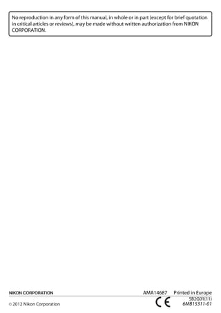 No reproduction in any form of this manual, in whole or in part (except for brief quotation
in critical articles or reviews), may be made without written authorization from NIKON
CORPORATION.




                                                                                                         DIGITAL CAMERA




                                                                                                    User's Manual


                                                                                               En




                                                             AMA14687      Printed in Europe
                                                                                  SB2G01(11)
                                                                                                                   En
                                                                               6MB15311-01
 