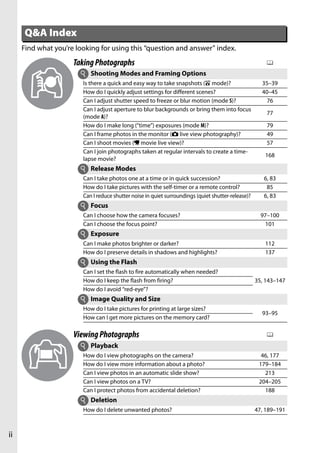 Q&A Index
     Find what you’re looking for using this “question and answer” index.
                     Taking Photographs                                                                 0
                       i   Shooting Modes and Framing Options
                        Is there a quick and easy way to take snapshots (i mode)?                     35–39
                        How do I quickly adjust settings for different scenes?                        40–45
                        Can I adjust shutter speed to freeze or blur motion (mode S)?                   76
                        Can I adjust aperture to blur backgrounds or bring them into focus
                                                                                                        77
                        (mode A)?
                        How do I make long (“time”) exposures (mode M)?                                 79
                        Can I frame photos in the monitor (C live view photography)?                    49
                        Can I shoot movies (1 movie live view)?                                         57
                        Can I join photographs taken at regular intervals to create a time-
                                                                                                       168
                        lapse movie?
                       i Release Modes
                        Can I take photos one at a time or in quick succession?                        6, 83
                        How do I take pictures with the self-timer or a remote control?                 85
                        Can I reduce shutter noise in quiet surroundings (quiet shutter-release)?      6, 83
                       i Focus
                        Can I choose how the camera focuses?                                          97–100
                        Can I choose the focus point?                                                  101
                       i Exposure
                        Can I make photos brighter or darker?                                          112
                        How do I preserve details in shadows and highlights?                           137
                       i Using the Flash
                        Can I set the flash to fire automatically when needed?
                        How do I keep the flash from firing?                                        35, 143–147
                        How do I avoid “red-eye”?
                       i Image Quality and Size
                        How do I take pictures for printing at large sizes?
                                                                                                      93–95
                        How can I get more pictures on the memory card?

                     Viewing Photographs                                                                0
                       i Playback
                        How do I view photographs on the camera?                                      46, 177
                        How do I view more information about a photo?                                179–184
                        Can I view photos in an automatic slide show?                                  213
                        Can I view photos on a TV?                                                   204–205
                        Can I protect photos from accidental deletion?                                 188
                       i Deletion
                        How do I delete unwanted photos?                                            47, 189–191



ii
 