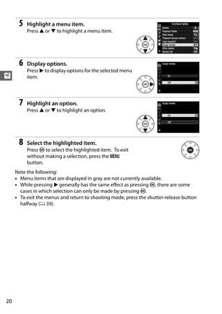 5   Highlight a menu item.
          Press 1 or 3 to highlight a menu item.




      6   Display options.
          Press 2 to display options for the selected menu
X         item.




      7   Highlight an option.
          Press 1 or 3 to highlight an option.




      8   Select the highlighted item.
          Press J to select the highlighted item. To exit
          without making a selection, press the G
          button.
     Note the following:
     • Menu items that are displayed in gray are not currently available.
     • While pressing 2 generally has the same effect as pressing J, there are some
       cases in which selection can only be made by pressing J.
     • To exit the menus and return to shooting mode, press the shutter-release button
       halfway (0 39).




20
 