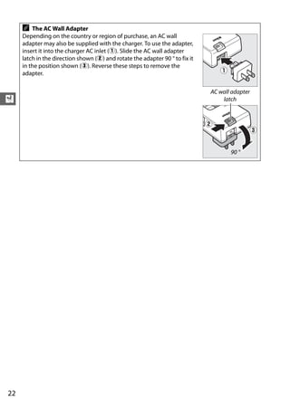 A   The AC Wall Adapter
     Depending on the country or region of purchase, an AC wall
     adapter may also be supplied with the charger. To use the adapter,
     insert it into the charger AC inlet (q). Slide the AC wall adapter
     latch in the direction shown (w) and rotate the adapter 90 ° to fix it
     in the position shown (e). Reverse these steps to remove the
     adapter.

                                                                              AC wall adapter
X                                                                                 latch




                                                                                     90 °




22
 