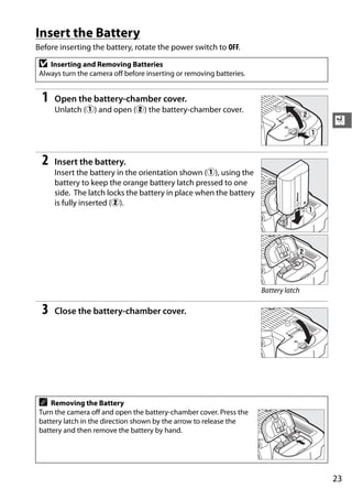 Insert the Battery
Before inserting the battery, rotate the power switch to OFF.

 D  Inserting and Removing Batteries
 Always turn the camera off before inserting or removing batteries.


 1    Open the battery-chamber cover.
      Unlatch (q) and open (w) the battery-chamber cover.
                                                                                      X


 2    Insert the battery.
      Insert the battery in the orientation shown (q), using the
      battery to keep the orange battery latch pressed to one
      side. The latch locks the battery in place when the battery
      is fully inserted (w).




                                                                      Battery latch

 3    Close the battery-chamber cover.




 A   Removing the Battery
 Turn the camera off and open the battery-chamber cover. Press the
 battery latch in the direction shown by the arrow to release the
 battery and then remove the battery by hand.




                                                                                      23
 
