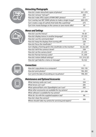 Retouching Photographs                                                   0
   How do I create retouched copies of photos?                        261–279
   How do I remove “red-eye”?                                           264
   How do I make JPEG copies of RAW (NEF) photos?                       271
   Can I overlay two NEF (RAW) photos to make a single image?         269–270
   Can I create a copy of a photo that looks like a painting?           275
   Can I trim movie footage on the camera or save movie stills?          69

Menus and Settings                                                       0
   How do I use the menus?                                             18–20
   How do I display menus in another language?                        27, 253
   How do I use the command dials?                                     12–16
   How do I keep the displays from turning off?                          228
   How do I focus the viewfinder?                                        33
   Can I display a framing grid in the viewfinder or the monitor?    55, 62, 229
   How do I tell if the camera is level?                                 258
   How do I set the camera clock?                                     27, 253
   How do I format memory cards?                                      31, 250
   How do I restore default settings?                               151, 214, 221
   How do I get help for a menu or message?                           18, 322

Connections                                                              0
   How do I copy photos to a computer?                                193–195
   How do I print photos?                                             196–203
   Can I print the date of recording on my photos?                    198, 203

Maintenance and Optional Accessories                                     0
   What memory cards can I use?                                         334
   What lenses can I use?                                               285
   What optional flash units (Speedlights) can I use?                   292
   What other accessories are available for my camera?
                                                                      297–298
   What software is available for my camera?
   What do I do with the supplied eyepiece cap?                          86
   How do I clean the camera?
                                                                        300
   Where should I take my camera for servicing and repairs?




                                                                                    iii
 