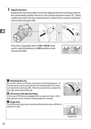 3   Attach the lens.
          Keeping the mounting index on the lens aligned with the mounting index on
          the camera body, position the lens in the camera’s bayonet mount (q). Being
          careful not to press the lens-release button, rotate the lens counter-clockwise
          until it clicks into place (w).




X



          If the lens is equipped with an A-M or M/A-M mode
          switch, select A (autofocus) or M/A (autofocus with
          manual override).




     A   Detaching the Lens
     Be sure the camera is off when removing or exchanging lenses. To
     remove the lens, press and hold the lens release button (q) while
     turning the lens clockwise (w). After removing the lens, replace the
     lens caps and camera body cap.
     D   CPU Lenses with Aperture Rings
     In the case of CPU lenses equipped with an aperture ring (0 287),
     lock aperture at the minimum setting (highest f-number).
     A   Image Area
     The DX format image area is automatically selected when a DX lens is
     attached (0 89).




                                                                            Image area


26
 
