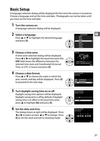 Basic Setup
A language-selection dialog will be displayed the first time the camera is turned on.
Choose a language and set the time and date. Photographs can not be taken until
you have set the time and date.

 1   Turn the camera on.
     A language-selection dialog will be displayed.

 2   Select a language.                                                                 X
     Press 1 or 3 to highlight the desired language
     and press J.




 3   Choose a time zone.
     A time-zone selection dialog will be displayed.
     Press 4 or 2 to highlight the local time zone (the
     UTC field shows the difference between the
     selected time zone and Coordinated Universal
     Time, or UTC, in hours) and press J.

 4   Choose a date format.
     Press 1 or 3 to choose the order in which the
     year, month, and day will be displayed. Press J
     to proceed to the next step.


 5   Turn daylight saving time on or off.
     Daylight saving time options will be displayed.
     Daylight saving time is off by default; if daylight
     saving time is in effect in the local time zone,
     press 1 to highlight On and press J.

 6   Set the date and time.
     The dialog shown at right will be displayed. Press
     4 or 2 to select an item, 1 or 3 to change. Press
     J to set the clock and exit to shooting mode.




                                                                                        27
 
