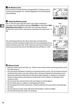 A    No Memory Card
     If the camera is turned off with a charged EN-EL15 battery and no
     memory card inserted, S will be displayed in the control panel
     and viewfinder.



     A     Using Two Memory Cards
     Slot 1 is for the main card; the card in slot 2 plays a backup or                  Slot 1
X    secondary role. If the default setting of Overflow is selected for Role
     played by card in Slot 2 (0 96) when two memory cards are
     inserted, the card in slot 2 will only be used when the card in slot 1 is
     full.



                                                                                          Slot 2
     The control panel shows the slot or slots that currently hold a
     memory card (the example at right shows the icons displayed when a
     card is inserted in each slot). If the memory card is full or locked or an
     error has occurred, the icon for the affected card will flash (0 324).
                                                                                    Control panel




                                                                                  Information display

     D   Memory Cards
     • Memory cards may be hot after use. Observe due caution when removing memory cards
       from the camera.
     • Turn the power off before inserting or removing memory cards. Do not remove memory
       cards from the camera, turn the camera off, or remove or disconnect the power source
       during formatting or while data are being recorded, deleted, or copied to a computer.
       Failure to observe these precautions could result in loss of data or in damage to the
       camera or card.
     • Do not touch the card terminals with your fingers or metal objects.
     • Do not bend, drop, or subject to strong physical shocks.
     • Do not apply force to the card casing. Failure to observe this precaution could damage
       the card.
     • Do not expose to water, heat, high levels of humidity, or direct sunlight.
     • Do not format memory cards in a computer.




30
 