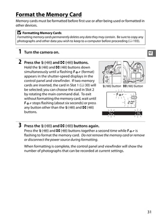 Format the Memory Card
Memory cards must be formatted before first use or after being used or formatted in
other devices.

D  Formatting Memory Cards
Formatting memory cards permanently deletes any data they may contain. Be sure to copy any
photographs and other data you wish to keep to a computer before proceeding (0 193).


 1   Turn the camera on.                                                                     X
 2   Press the O (Q) and Z (Q) buttons.
     Hold the O (Q) and Z (Q) buttons down
     simultaneously until a flashing C (format)
     appears in the shutter-speed displays in the
     control panel and viewfinder. If two memory
     cards are inserted, the card in Slot 1 (0 30) will     O (Q) button Z (Q) button
     be selected; you can choose the card in Slot 2
     by rotating the main command dial. To exit
     without formatting the memory card, wait until
     C stops flashing (about six seconds) or press
     any button other than the O (Q) and Z (Q)
     buttons.


 3   Press the O (Q) and Z (Q) buttons again.
     Press the O (Q) and Z (Q) buttons together a second time while C is
     flashing to format the memory card. Do not remove the memory card or remove
     or disconnect the power source during formatting.
     When formatting is complete, the control panel and viewfinder will show the
     number of photographs that can be recorded at current settings.




                                                                                             31
 
