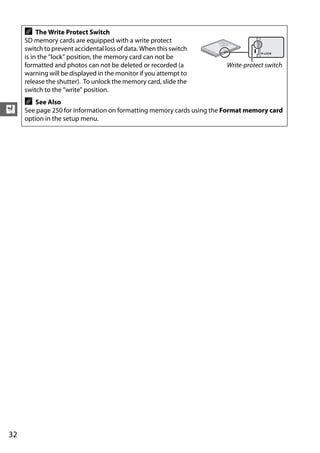 A    The Write Protect Switch
     SD memory cards are equipped with a write protect




                                                                       B
                                                                    16G
     switch to prevent accidental loss of data. When this switch
     is in the “lock” position, the memory card can not be
     formatted and photos can not be deleted or recorded (a           Write-protect switch
     warning will be displayed in the monitor if you attempt to
     release the shutter). To unlock the memory card, slide the
     switch to the “write” position.
     A   See Also
X    See page 250 for information on formatting memory cards using the Format memory card
     option in the setup menu.




32
 