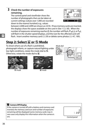 3   Check the number of exposures
          remaining.
          The control panel and viewfinder show the
          number of photographs that can be taken at
          current settings (values over 1,000 are rounded
          down to the nearest hundred; e.g., values
          between 2,000 and 2,099 are shown as 2.0 K). If two memory cards are inserted,
          the displays show the space available on the card in Slot 1 (0 30). When the
          number of exposures remaining reaches A, the number will flash, n or j
          will flash in the shutter-speed displays, and the icon for the affected card will
s         flash. Insert another memory card (0 29) or delete some photos (0 47, 189).

     Step 2: Select i or j Mode
     To shoot where use of a flash is prohibited,          Mode dial
     photograph infants, or capture natural lighting under
     low light conditions, rotate the mode dial to j.
     Otherwise, rotate the mode dial to i.




              j mode                          i mode




     A    Camera Off Display
     If the camera is turned off with a battery and memory card
     inserted, the memory card icon and number of exposures
     remaining will be displayed (some memory cards may in
     rare cases only display this information when the camera is
     on).                                                                 Control panel


36
 