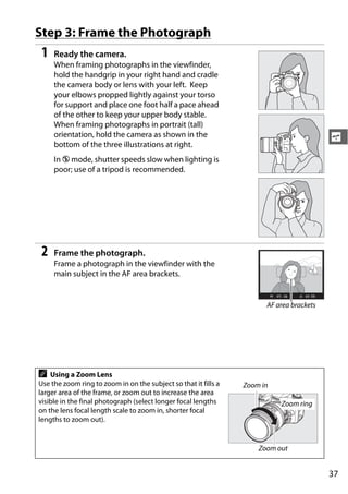 Step 3: Frame the Photograph
 1   Ready the camera.
     When framing photographs in the viewfinder,
     hold the handgrip in your right hand and cradle
     the camera body or lens with your left. Keep
     your elbows propped lightly against your torso
     for support and place one foot half a pace ahead
     of the other to keep your upper body stable.
     When framing photographs in portrait (tall)
     orientation, hold the camera as shown in the                                         s
     bottom of the three illustrations at right.
     In j mode, shutter speeds slow when lighting is
     poor; use of a tripod is recommended.




 2   Frame the photograph.
     Frame a photograph in the viewfinder with the
     main subject in the AF area brackets.


                                                                       AF area brackets




A   Using a Zoom Lens
Use the zoom ring to zoom in on the subject so that it fills a   Zoom in
larger area of the frame, or zoom out to increase the area
visible in the final photograph (select longer focal lengths               Zoom ring
on the lens focal length scale to zoom in, shorter focal
lengths to zoom out).


                                                                     Zoom out


                                                                                          37
 