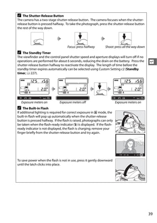 A   The Shutter-Release Button
The camera has a two-stage shutter-release button. The camera focuses when the shutter-
release button is pressed halfway. To take the photograph, press the shutter-release button
the rest of the way down.




                                     Focus: press halfway        Shoot: press all the way down
A   The Standby Timer
The viewfinder and the control panel shutter speed and aperture displays will turn off if no
operations are performed for about 6 seconds, reducing the drain on the battery. Press the       s
shutter-release button halfway to reactivate the display. The length of time before the
standby timer expires automatically can be selected using Custom Setting c2 (Standby
timer, 0 227).




    Exposure meters on         Exposure meters off                        Exposure meters on
A    The Built-in Flash
If additional lighting is required for correct exposure in i mode, the
built-in flash will pop up automatically when the shutter-release
button is pressed halfway. If the flash is raised, photographs can only
be taken when the flash-ready indicator (M) is displayed. If the flash-
ready indicator is not displayed, the flash is charging; remove your
finger briefly from the shutter-release button and try again.




To save power when the flash is not in use, press it gently downward
until the latch clicks into place.




                                                                                                 39
 