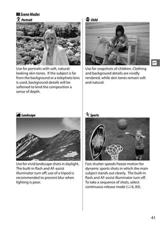 ❚❚ Scene Modes
k Portrait                                   p Child




                                                                                         s
Use for portraits with soft, natural-        Use for snapshots of children. Clothing
looking skin tones. If the subject is far    and background details are vividly
from the background or a telephoto lens      rendered, while skin tones remain soft
is used, background details will be          and natural.
softened to lend the composition a
sense of depth.




l Landscape                                  m Sports




Use for vivid landscape shots in daylight.   Fast shutter speeds freeze motion for
The built-in flash and AF-assist             dynamic sports shots in which the main
illuminator turn off; use of a tripod is     subject stands out clearly. The built-in
recommended to prevent blur when             flash and AF-assist illuminator turn off.
lighting is poor.                            To take a sequence of shots, select
                                             continuous release mode (0 6, 83).




                                                                                         41
 