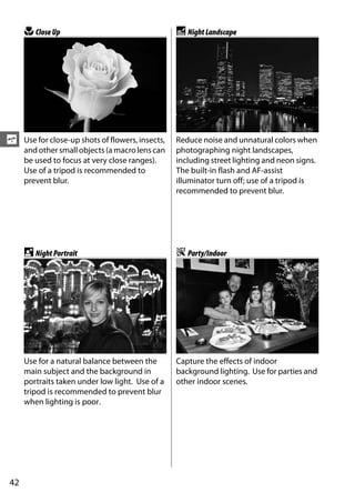 n Close Up                                    r Night Landscape




s    Use for close-up shots of flowers, insects,   Reduce noise and unnatural colors when
     and other small objects (a macro lens can     photographing night landscapes,
     be used to focus at very close ranges).       including street lighting and neon signs.
     Use of a tripod is recommended to             The built-in flash and AF-assist
     prevent blur.                                 illuminator turn off; use of a tripod is
                                                   recommended to prevent blur.




     o Night Portrait                              s Party/Indoor




     Use for a natural balance between the         Capture the effects of indoor
     main subject and the background in            background lighting. Use for parties and
     portraits taken under low light. Use of a     other indoor scenes.
     tripod is recommended to prevent blur
     when lighting is poor.




42
 