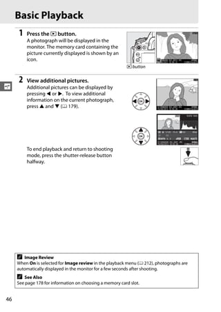 Basic Playback
     1   Press the K button.
         A photograph will be displayed in the
         monitor. The memory card containing the
         picture currently displayed is shown by an
         icon.
                                                          K button


     2   View additional pictures.
s        Additional pictures can be displayed by
         pressing 4 or 2. To view additional
         information on the current photograph,
         press 1 and 3 (0 179).
                                                                                          1/ 12         NIKON D600




                                                                               1/ 125   F5. 6     100        85mm


                                                                                 0, 0
                                                                          100ND600 DSC_0001. JPG            N OR AL
                                                                                                              ORMAL
                                                                        15 / 04 / 2012 10: 02: 28        6016x4016

         To end playback and return to shooting
         mode, press the shutter-release button
         halfway.




     A  Image Review
     When On is selected for Image review in the playback menu (0 212), photographs are
     automatically displayed in the monitor for a few seconds after shooting.
     A  See Also
     See page 178 for information on choosing a memory card slot.


46
 