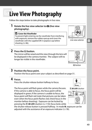 x View Photography
 Live
 Follow the steps below to take photographs in live view.

  1   Rotate the live view selector to C (live view
      photography).
       D   Cover the Viewfinder
       To prevent light entering via the viewfinder from interfering
       with exposure, remove the rubber eyecup and cover the
                                                                       Live view selector
       viewfinder with the supplied DK-5 eyepiece cap before                                x
       shooting (0 86).



  2   Press the a button.
      The mirror will be raised and the view through the lens will
      be displayed in the camera monitor. The subject will no
      longer be visible in the viewfinder.

                                                                          a button

  3   Position the focus point.
      Position the focus point over your subject as described on page 51.

  4   Focus.
      Press the shutter-release button halfway to focus.

      The focus point will flash green while the camera focuses.    A AE-L/AF-L button
      If the camera is able to focus, the focus point will be
      displayed in green; if the camera is unable to focus, the
      focus point will flash red (note that pictures can be taken
      even when the focus point flashes red; check focus in the
      monitor before shooting). Exposure can be locked by
      pressing the A AE-L/AF-L button (0 110); focus locks while
      the shutter-release button is pressed halfway. In mode M, exposure can be
      adjusted with the assistance of an exposure indicator (0 78).




                                                                                            49
 