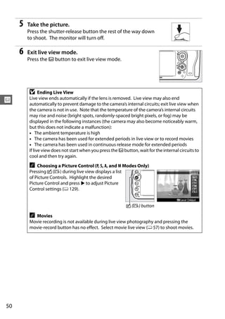 5   Take the picture.
         Press the shutter-release button the rest of the way down
         to shoot. The monitor will turn off.

     6   Exit live view mode.
         Press the a button to exit live view mode.




         D     Ending Live View
         Live view ends automatically if the lens is removed. Live view may also end
x        automatically to prevent damage to the camera’s internal circuits; exit live view when
         the camera is not in use. Note that the temperature of the camera’s internal circuits
         may rise and noise (bright spots, randomly-spaced bright pixels, or fog) may be
         displayed in the following instances (the camera may also become noticeably warm,
         but this does not indicate a malfunction):
         • The ambient temperature is high
         • The camera has been used for extended periods in live view or to record movies
         • The camera has been used in continuous release mode for extended periods
         If live view does not start when you press the a button, wait for the internal circuits to
         cool and then try again.
         A Choosing a Picture Control (P, S, A, and M Modes Only)
         Pressing c (b) during live view displays a list
         of Picture Controls. Highlight the desired
         Picture Control and press 2 to adjust Picture
         Control settings (0 129).


                                                            c (b) button

         A Movies
         Movie recording is not available during live view photography and pressing the
         movie-record button has no effect. Select movie live view (0 57) to shoot movies.




50
 